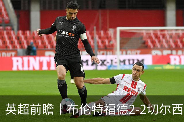 英超前瞻丨布伦特福德2-2切尔西：锋线猛将缺阵，龙哥战术遇难题
